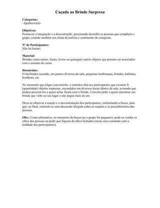 Caçada ao Brinde Surpresa
Categorias:
- Quebra-Gelo
Objetivos:
Promover a integração e a descontração, procurando desinibir as pessoas que compõem o
grupo, criando também um clima de euforia e sentimento de conquista.
Nº de Participantes:
Não há limites
Material:
Brindes como textos, frases, livros ou quaisquer outros objetos que possam ser associados
com o assunto do curso.
Desenrolar:
O facilitador esconde, em pontos diversos da sala, pequenas lembranças, brindes, balinhas,
bombons, etc.
No momento que julgar conveniente, o instrutor dirá aos participantes que existem X
(quantidade) objetos surpresas, escondidos em diversos locais dentro da sala, avisando que
podem procurá-los e quem achar ficará com o brinde. Convém pedir a quem encontrar um
brinde que volte ao seu lugar e não pegue mais de um.
Deve-se observar a reação e a movimentação dos participantes, estimulando a busca, para
que, ao final, estimule-se uma discussão dirigida sobre as reações e os procedimentos das
pessoas.
Obs.: Como alternativa, no momento da busca (se o grupo for pequeno), pode-se vendar os
olhos das pessoas ou pedir que fiquem de olhos fechados (neste caso contando com a
lealdade dos participantes).
 