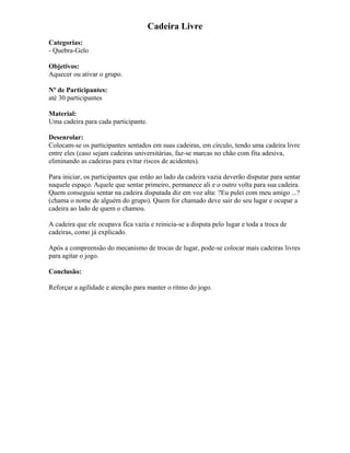Cadeira Livre
Categorias:
- Quebra-Gelo
Objetivos:
Aquecer ou ativar o grupo.
Nº de Participantes:
até 30 participantes
Material:
Uma cadeira para cada participante.
Desenrolar:
Colocam-se os participantes sentados em suas cadeiras, em círculo, tendo uma cadeira livre
entre eles (caso sejam cadeiras universitárias, faz-se marcas no chão com fita adesiva,
eliminando as cadeiras para evitar riscos de acidentes).
Para iniciar, os participantes que estão ao lado da cadeira vazia deverão disputar para sentar
naquele espaço. Aquele que sentar primeiro, permanece ali e o outro volta para sua cadeira.
Quem conseguiu sentar na cadeira disputada diz em voz alta: ?Eu pulei com meu amigo ...?
(chama o nome de alguém do grupo). Quem for chamado deve sair do seu lugar e ocupar a
cadeira ao lado de quem o chamou.
A cadeira que ele ocupava fica vazia e reinicia-se a disputa pelo lugar e toda a troca de
cadeiras, como já explicado.
Após a compreensão do mecanismo de trocas de lugar, pode-se colocar mais cadeiras livres
para agitar o jogo.
Conclusão:
Reforçar a agilidade e atenção para manter o ritmo do jogo.
 