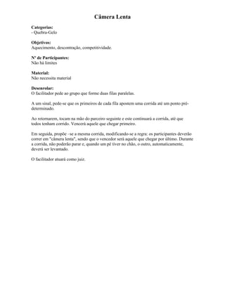 Câmera Lenta
Categorias:
- Quebra-Gelo
Objetivos:
Aquecimento, descontração, competitividade.
Nº de Participantes:
Não há limites
Material:
Não necessita material
Desenrolar:
O facilitador pede ao grupo que forme duas filas paralelas.
A um sinal, pede-se que os primeiros de cada fila apostem uma corrida até um ponto pré-
determinado.
Ao retornarem, tocam na mão do parceiro seguinte e este continuará a corrida, até que
todos tenham corrido. Vencerá aquele que chegar primeiro.
Em seguida, propõe –se a mesma corrida, modificando-se a regra: os participantes deverão
correr em "câmera lenta", sendo que o vencedor será aquele que chegar por último. Durante
a corrida, não poderão parar e, quando um pé tiver no chão, o outro, automaticamente,
deverá ser levantado.
O facilitador atuará como juiz.
 