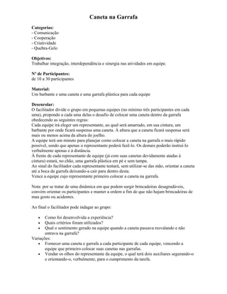 Caneta na Garrafa
Categorias:
- Comunicação
- Cooperação
- Criatividade
- Quebra-Gelo
Objetivos:
Trabalhar integração, interdependência e sinergia nas atividades em equipe.
Nº de Participantes:
de 10 a 30 participantes
Material:
Um barbante e uma caneta e uma garrafa plástica para cada equipe
Desenrolar:
O facilitador divide o grupo em pequenas equipes (no mínimo três participantes em cada
uma), propondo a cada uma delas o desafio de colocar uma caneta dentro da garrafa
obedecendo as seguintes regras:
Cada equipe irá eleger um representante, ao qual será amarrado, em sua cintura, um
barbante por onde ficará suspensa uma caneta. A altura que a caneta ficará suspensa será
mais ou menos acima da altura do joelho.
A equipe terá um minuto para planejar como colocar a caneta na garrafa o mais rápido
possível, sendo que apenas o representante poderá fazê-lo. Os demais poderão instruí-lo
verbalmente apenas e à distância.
À frente de cada representante de equipe (já com suas canetas devidamente atadas à
cintura) estará, no chão, uma garrafa plástica em pé e sem tampa.
Ao sinal do facilitador cada representante tentará, sem utilizar-se das mão, orientar a caneta
até a boca da garrafa deixando-a cair para dentro desta.
Vence a equipe cujo representante primeiro colocar a caneta na garrafa.
Nota: por se tratar de uma dinâmica em que podem surgir brincadeiras desagradáveis,
convém orientar os participantes e manter a ordem a fim de que não hajam brincadeiras de
mau gosto ou acidentes.
Ao final o facilitador pode indagar ao grupo:
• Como foi desenvolvida a experiência?
• Quais critérios foram utilizados?
• Qual o sentimento gerado na equipe quando a caneta passava resvalando e não
entrava na garrafa?
Variações:
• Fornecer uma caneta e garrafa a cada participante de cada equipe, vencendo a
equipe que primeiro colocar suas canetas nas garrafas.
• Vendar os olhos do representante da equipe, o qual terá dois auxiliares segurando-o
e orientando-o, verbalmente, para o cumprimento da tarefa.
 