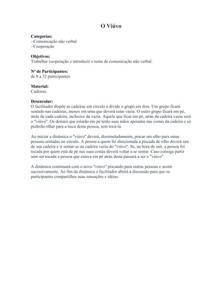 O Viúvo
Categorias:
- Comunicação não verbal
- Cooperação
Objetivos:
Trabalhar cooperação e introduzir o tema de comunicação não verbal.
Nº de Participantes:
de 8 a 32 participantes
Material:
Cadeiras.
Desenrolar:
O facilitador dispõe as cadeiras em círculo e divide o grupo em dois. Um grupo ficará
sentado nas cadeiras, menos em uma que deverá estar vazia. O outro grupo ficará em pé,
atrás de cada cadeira, inclusive da vazia. Aquele que ficar em pé, atrás da cadeira vazia será
o "viúvo". Os demais que estarão em pé terão suas mãos apoiadas nas costas da cadeira e só
poderão olhar para a nuca desta pessoa, sem tocá-la.
Ao iniciar a dinâmica o "viúvo" deverá, dissimuladamente, piscar um olho para umas
pessoas sentadas no círculo. A pessoa a quem foi direcionada a piscada de olho deverá sair
de sua cadeira e ir sentar-se na cadeira vazia do "viúvo". Se, na hora de sair, a pessoa foi
tocada por quem está de pé nas suas costas deverá voltar a se sentar. Caso consiga partir
sem ser tocada a pessoa que estava em pé atrás desta passará a ser o "viúvo".
A dinâmica continuará com o novo "viúvo" piscando para outras pessoas e assim
sucessivamente. Ao fim da dinâmica o facilitador abrirá a discussão para que os
participantes compartilhes suas sensações e idéias.
 