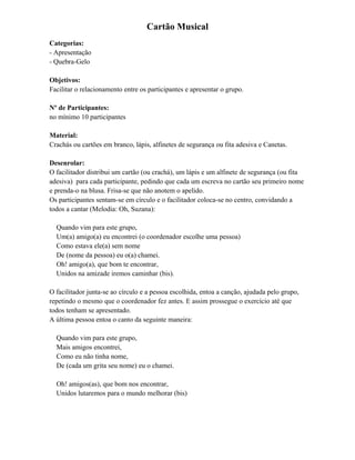 Cartão Musical
Categorias:
- Apresentação
- Quebra-Gelo
Objetivos:
Facilitar o relacionamento entre os participantes e apresentar o grupo.
Nº de Participantes:
no mínimo 10 participantes
Material:
Crachás ou cartões em branco, lápis, alfinetes de segurança ou fita adesiva e Canetas.
Desenrolar:
O facilitador distribui um cartão (ou crachá), um lápis e um alfinete de segurança (ou fita
adesiva) para cada participante, pedindo que cada um escreva no cartão seu primeiro nome
e prenda-o na blusa. Frisa-se que não anotem o apelido.
Os participantes sentam-se em círculo e o facilitador coloca-se no centro, convidando a
todos a cantar (Melodia: Oh, Suzana):
Quando vim para este grupo,
Um(a) amigo(a) eu encontrei (o coordenador escolhe uma pessoa)
Como estava ele(a) sem nome
De (nome da pessoa) eu o(a) chamei.
Oh! amigo(a), que bom te encontrar,
Unidos na amizade iremos caminhar (bis).
O facilitador junta-se ao círculo e a pessoa escolhida, entoa a canção, ajudada pelo grupo,
repetindo o mesmo que o coordenador fez antes. E assim prossegue o exercício até que
todos tenham se apresentado.
A última pessoa entoa o canto da seguinte maneira:
Quando vim para este grupo,
Mais amigos encontrei,
Como eu não tinha nome,
De (cada um grita seu nome) eu o chamei.
Oh! amigos(as), que bom nos encontrar,
Unidos lutaremos para o mundo melhorar (bis)
 