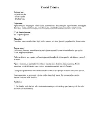 Crachá Criativo
Categorias:
- Apresentação
- Criatividade
- Quebra-Gelo
Objetivos:
Apresentação, integração, criatividade, expectativas, descontração, aquecimento, percepção
de si e do outro, identificação, sensibilização, vitalizador, relacionamento interpessoal.
Nº de Participantes:
até 15 participantes
Material:
Cartolina, canetas coloridas, lápis, cola, tesoura, revistas, jornais, papel sulfite, fita adesiva.
Desenrolar:
Utilizando diversos materiais cada participante constrói o crachá mais bonito que puder
fazer, naquele momento.
Pede-se deixem um espaço em branco para colocação do nome, porém não devem escrevê-
lo ainda.
Após o término, o facilitador recolhe os crachás e os distribui aleatoriamente. Neste
momento os participantes escrevem os nomes nos crachás que receberam.
Cada participante tenta descobrir quem fez o crachá e o porque acredita ser aquela pessoa.
Quem executou se apresenta e tenta, então, descobrir quem fez o seu crachá. Assim
sucessivamente até o término.
Variação:
O Facilitador pode incluir o levantamento das expectativas do grupo (o tempo de duração
do exercício aumentará).
 