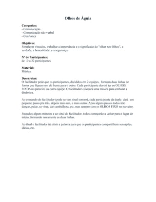 Olhos de Águia
Categorias:
- Comunicação
- Comunicação não verbal
- Confiança
Objetivos:
Fortalecer vínculos, trabalhar a importância e o significado do "olhar nos Olhos", a
verdade, a honestidade, e a segurança.
Nº de Participantes:
de 10 a 32 participantes
Material:
Música.
Desenrolar:
O facilitador pede que os participantes, divididos em 2 equipes, formem duas linhas de
forma que fiquem um de frente para o outro. Cada participante deverá ter os OLHOS
FIXOS no parceiro da outra equipe. O facilitador colocará uma música para embalar a
dinâmica.
Ao comando do facilitador (pode ser um sinal sonoro), cada participante da dupla dará um
pequeno passo pra trás, depois mais um, e mais outro. Após alguns passos todos irão
dançar, pular, se virar, dar cambalhota, etc, mas sempre com os OLHOS FIXO no parceiro.
Passados alguns minutos e ao sinal do facilitador, todos começarão a voltar para o lugar de
início, formando novamente as duas linhas.
Ao final o facilitador irá abrir a palavra para que os participantes compartilhem sensações,
idéias, etc.
 