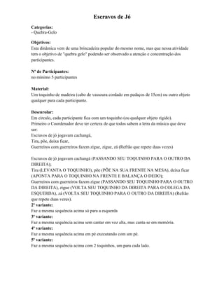 Escravos de Jó
Categorias:
- Quebra-Gelo
Objetivos:
Esta dinâmica vem de uma brincadeira popular do mesmo nome, mas que nessa atividade
tem o objetivo de "quebra gelo" podendo ser observado a atenção e concentração dos
participantes.
Nº de Participantes:
no mínimo 5 participantes
Material:
Um toquinho de madeira (cabo de vassoura cordado em pedaços de 15cm) ou outro objeto
qualquer para cada participante.
Desenrolar:
Em círculo, cada participante fica com um toquinho (ou qualquer objeto rígido).
Primeiro o Coordenador deve ter certeza de que todos sabem a letra da música que deve
ser:
Escravos de jó jogavam cachangá,
Tira, põe, deixa ficar,
Guerreiros com guerreiros fazem zigue, zigue, zá (Refrão que repete duas vezes)
Escravos de jó jogavam cachangá (PASSANDO SEU TOQUINHO PARA O OUTRO DA
DIREITA);
Tira (LEVANTA O TOQUINHO), põe (PÕE NA SUA FRENTE NA MESA), deixa ficar
(APONTA PARA O TOQUINHO NA FRENTE E BALANÇA O DEDO);
Guerreiros com guerreiros fazem zigue (PASSANDO SEU TOQUINHO PARA O OUTRO
DA DIREITA), zigue (VOLTA SEU TOQUINHO DA DIREITA PARA O COLEGA DA
ESQUERDA), zá (VOLTA SEU TOQUINHO PARA O OUTRO DA DIREITA) (Refrão
que repete duas vezes).
2º variante:
Faz a mesma sequência acima só para a esquerda
3º variante:
Faz a mesma sequência acima sem cantar em voz alta, mas canta-se em memória.
4º variante:
Faz a mesma sequência acima em pé executando com um pé.
5º variante:
Faz a mesma sequência acima com 2 toquinhos, um para cada lado.
 