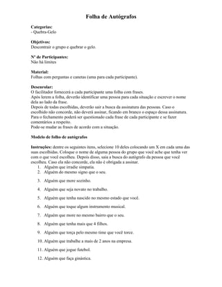 Folha de Autógrafos
Categorias:
- Quebra-Gelo
Objetivos:
Descontrair o grupo e quebrar o gelo.
Nº de Participantes:
Não há limites
Material:
Folhas com perguntas e canetas (uma para cada participante).
Desenrolar:
O facilitador fornecerá a cada participante uma folha com frases.
Após lerem a folha, deverão identificar uma pessoa para cada situação e escrever o nome
dela ao lado da frase.
Depois de todas escolhidas, deverão sair a busca da assinatura das pessoas. Caso o
escolhido não concorde, não deverá assinar, ficando em branco o espaço dessa assinatura.
Para o fechamento poderá ser questionado cada frase de cada participante e se fazer
comentários a respeito.
Pode-se mudar as frases de acordo com a situação.
Modelo de folho de autógrafos
Instruções: dentre os seguintes itens, selecione 10 deles colocando um X em cada uma das
suas escolhidas. Coloque o nome de alguma pessoa do grupo que você ache que tenha ver
com o que você escolheu. Depois disso, saia a busca do autógrafo da pessoa que você
escolheu. Caso ela não concorde, ela não é obrigada a assinar.
1. Alguém que irradie simpatia.
2. Alguém do mesmo signo que o seu.
3. Alguém que more sozinho.
4. Alguém que seja novato no trabalho.
5. Alguém que tenha nascido no mesmo estado que você.
6. Alguém que toque algum instrumento musical.
7. Alguém que more no mesmo bairro que o seu.
8. Alguém que tenha mais que 4 filhos.
9. Alguém que torça pelo mesmo time que você torce.
10. Alguém que trabalhe a mais de 2 anos na empresa.
11. Alguém que jogue futebol.
12. Alguém que faça ginástica.
 