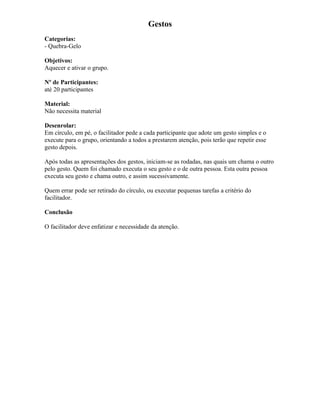 Gestos
Categorias:
- Quebra-Gelo
Objetivos:
Aquecer e ativar o grupo.
Nº de Participantes:
até 20 participantes
Material:
Não necessita material
Desenrolar:
Em círculo, em pé, o facilitador pede a cada participante que adote um gesto simples e o
execute para o grupo, orientando a todos a prestarem atenção, pois terão que repetir esse
gesto depois.
Após todas as apresentações dos gestos, iniciam-se as rodadas, nas quais um chama o outro
pelo gesto. Quem foi chamado executa o seu gesto e o de outra pessoa. Esta outra pessoa
executa seu gesto e chama outro, e assim sucessivamente.
Quem errar pode ser retirado do círculo, ou executar pequenas tarefas a critério do
facilitador.
Conclusão
O facilitador deve enfatizar e necessidade da atenção.
 