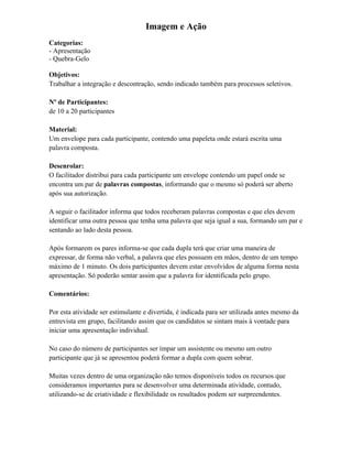 Imagem e Ação
Categorias:
- Apresentação
- Quebra-Gelo
Objetivos:
Trabalhar a integração e descontração, sendo indicado também para processos seletivos.
Nº de Participantes:
de 10 a 20 participantes
Material:
Um envelope para cada participante, contendo uma papeleta onde estará escrita uma
palavra composta.
Desenrolar:
O facilitador distribui para cada participante um envelope contendo um papel onde se
encontra um par de palavras compostas, informando que o mesmo só poderá ser aberto
após sua autorização.
A seguir o facilitador informa que todos receberam palavras compostas e que eles devem
identificar uma outra pessoa que tenha uma palavra que seja igual a sua, formando um par e
sentando ao lado desta pessoa.
Após formarem os pares informa-se que cada dupla terá que criar uma maneira de
expressar, de forma não verbal, a palavra que eles possuem em mãos, dentro de um tempo
máximo de 1 minuto. Os dois participantes devem estar envolvidos de alguma forma nesta
apresentação. Só poderão sentar assim que a palavra for identificada pelo grupo.
Comentários:
Por esta atividade ser estimulante e divertida, é indicada para ser utilizada antes mesmo da
entrevista em grupo, facilitando assim que os candidatos se sintam mais à vontade para
iniciar uma apresentação individual.
No caso do número de participantes ser ímpar um assistente ou mesmo um outro
participante que já se apresentou poderá formar a dupla com quem sobrar.
Muitas vezes dentro de uma organização não temos disponíveis todos os recursos que
consideramos importantes para se desenvolver uma determinada atividade, contudo,
utilizando-se de criatividade e flexibilidade os resultados podem ser surpreendentes.
 