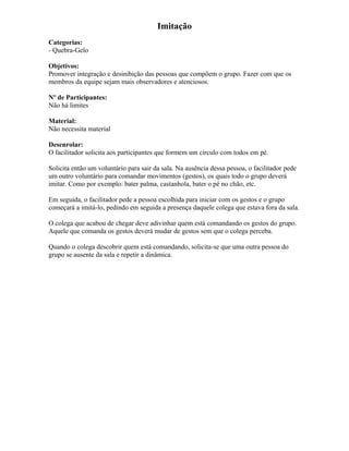 Imitação
Categorias:
- Quebra-Gelo
Objetivos:
Promover integração e desinibição das pessoas que compõem o grupo. Fazer com que os
membros da equipe sejam mais observadores e atenciosos.
Nº de Participantes:
Não há limites
Material:
Não necessita material
Desenrolar:
O facilitador solicita aos participantes que formem um círculo com todos em pé.
Solicita então um voluntário para sair da sala. Na ausência dessa pessoa, o facilitador pede
um outro voluntário para comandar movimentos (gestos), os quais todo o grupo deverá
imitar. Como por exemplo: bater palma, castanhola, bater o pé no chão, etc.
Em seguida, o facilitador pede a pessoa escolhida para iniciar com os gestos e o grupo
começará a imitá-lo, pedindo em seguida a presença daquele colega que estava fora da sala.
O colega que acabou de chegar deve adivinhar quem está comandando os gestos do grupo.
Aquele que comanda os gestos deverá mudar de gestos sem que o colega perceba.
Quando o colega descobrir quem está comandando, solicita-se que uma outra pessoa do
grupo se ausente da sala e repetir a dinâmica.
 