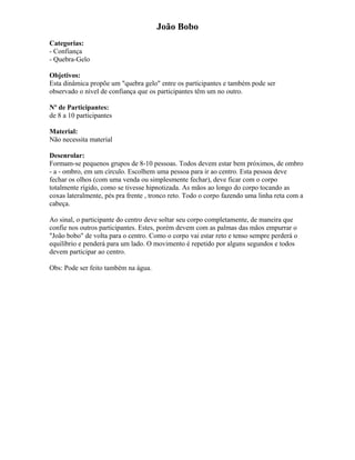 João Bobo
Categorias:
- Confiança
- Quebra-Gelo
Objetivos:
Esta dinâmica propõe um "quebra gelo" entre os participantes e também pode ser
observado o nível de confiança que os participantes têm um no outro.
Nº de Participantes:
de 8 a 10 participantes
Material:
Não necessita material
Desenrolar:
Formam-se pequenos grupos de 8-10 pessoas. Todos devem estar bem próximos, de ombro
- a - ombro, em um círculo. Escolhem uma pessoa para ir ao centro. Esta pessoa deve
fechar os olhos (com uma venda ou simplesmente fechar), deve ficar com o corpo
totalmente rígido, como se tivesse hipnotizada. As mãos ao longo do corpo tocando as
coxas lateralmente, pés pra frente , tronco reto. Todo o corpo fazendo uma linha reta com a
cabeça.
Ao sinal, o participante do centro deve soltar seu corpo completamente, de maneira que
confie nos outros participantes. Estes, porém devem com as palmas das mãos empurrar o
"João bobo" de volta para o centro. Como o corpo vai estar reto e tenso sempre perderá o
equilíbrio e penderá para um lado. O movimento é repetido por alguns segundos e todos
devem participar ao centro.
Obs: Pode ser feito também na água.
 