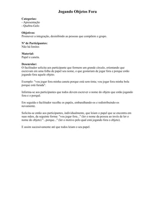 Jogando Objetos Fora
Categorias:
- Apresentação
- Quebra-Gelo
Objetivos:
Promover a integração, desinibindo as pessoas que compõem o grupo.
Nº de Participantes:
Não há limites
Material:
Papel e caneta.
Desenrolar:
O facilitador solicita aos participante que formem um grande círculo, orientando que
escrevam em uma folha de papel seu nome, o que gostariam de jogar fora e porque estão
jogando fora aquele objeto.
Exemplo: "vou jogar fora minha caneta porque está sem tinta; vou jogar fora minha bola
porque está furada".
Informa-se aos participantes que todos devem escrever o nome do objeto que estão jogando
fora e o porquê.
Em seguida o facilitador recolhe os papéis, embaralhando-os e redistribuindo-os
novamente.
Solicita-se então aos participantes, individualmente, que leiam o papel que se encontra em
suas mãos, da seguinte forma: "vou jogar fora..." (ler o nome da pessoa ao invés de ler o
nome do objeto) "...porque..." (ler o motivo pelo qual está jogando fora o objeto).
E assim sucessivamente até que todos leiam o seu papel.
 