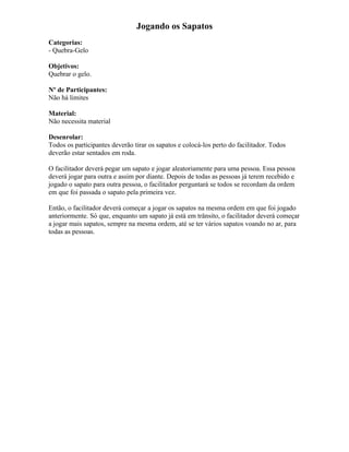 Jogando os Sapatos
Categorias:
- Quebra-Gelo
Objetivos:
Quebrar o gelo.
Nº de Participantes:
Não há limites
Material:
Não necessita material
Desenrolar:
Todos os participantes deverão tirar os sapatos e colocá-los perto do facilitador. Todos
deverão estar sentados em roda.
O facilitador deverá pegar um sapato e jogar aleatoriamente para uma pessoa. Essa pessoa
deverá jogar para outra e assim por diante. Depois de todas as pessoas já terem recebido e
jogado o sapato para outra pessoa, o facilitador perguntará se todos se recordam da ordem
em que foi passada o sapato pela primeira vez.
Então, o facilitador deverá começar a jogar os sapatos na mesma ordem em que foi jogado
anteriormente. Só que, enquanto um sapato já está em trânsito, o facilitador deverá começar
a jogar mais sapatos, sempre na mesma ordem, até se ter vários sapatos voando no ar, para
todas as pessoas.
 