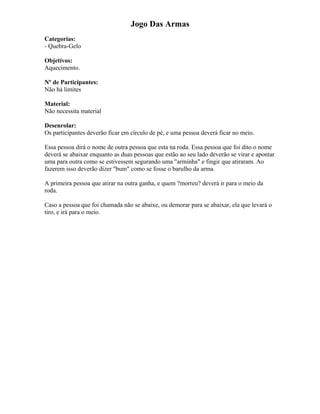 Jogo Das Armas
Categorias:
- Quebra-Gelo
Objetivos:
Aquecimento.
Nº de Participantes:
Não há limites
Material:
Não necessita material
Desenrolar:
Os participantes deverão ficar em círculo de pé, e uma pessoa deverá ficar no meio.
Essa pessoa dirá o nome de outra pessoa que esta na roda. Essa pessoa que foi dito o nome
deverá se abaixar enquanto as duas pessoas que estão ao seu lado deverão se virar e apontar
uma para outra como se estivessem segurando uma "arminha" e fingir que atiraram. Ao
fazerem isso deverão dizer "bum" como se fosse o barulho da arma.
A primeira pessoa que atirar na outra ganha, e quem ?morreu? deverá ir para o meio da
roda.
Caso a pessoa que foi chamada não se abaixe, ou demorar para se abaixar, ela que levará o
tiro, e irá para o meio.
 