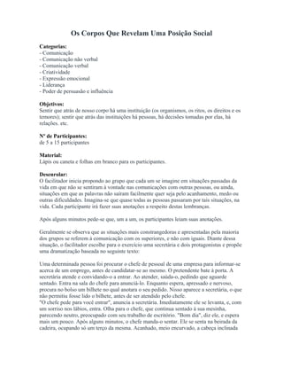 Os Corpos Que Revelam Uma Posição Social
Categorias:
- Comunicação
- Comunicação não verbal
- Comunicação verbal
- Criatividade
- Expressão emocional
- Liderança
- Poder de persuasão e influência
Objetivos:
Sentir que atrás de nosso corpo há uma instituição (os organismos, os ritos, os direitos e os
temores); sentir que atrás das instituições há pessoas, há decisões tomadas por elas, há
relações. etc.
Nº de Participantes:
de 5 a 15 participantes
Material:
Lápis ou caneta e folhas em branco para os participantes.
Desenrolar:
O facilitador inicia propondo ao grupo que cada um se imagine em situações passadas da
vida em que não se sentiram à vontade nas comunicações com outras pessoas, ou ainda,
situações em que as palavras não saíram facilmente quer seja pelo acanhamento, medo ou
outras dificuldades. Imagina-se que quase todas as pessoas passaram por tais situações, na
vida. Cada participante irá fazer suas anotações a respeito destas lembranças.
Após alguns minutos pede-se que, um a um, os participantes leiam suas anotações.
Geralmente se observa que as situações mais constrangedoras e apresentadas pela maioria
dos grupos se referem à comunicação com os superiores, e não com iguais. Diante dessa
situação, o facilitador escolhe para o exercício uma secretária e dois protagonistas e propõe
uma dramatização baseada no seguinte texto:
Uma determinada pessoa foi procurar o chefe de pessoal de uma empresa para informar-se
acerca de um emprego, antes de candidatar-se ao mesmo. O pretendente bate à porta. A
secretária atende e convidando-o a entrar. Ao atender, saúda-o, pedindo que aguarde
sentado. Entra na sala do chefe para anunciá-lo. Enquanto espera, apressado e nervoso,
procura no bolso um bilhete no qual anotara o seu pedido. Nisso aparece a secretária, o que
não permitiu fosse lido o bilhete, antes de ser atendido pelo chefe.
"O chefe pede para você entrar", anuncia a secretária. Imediatamente ele se levanta, e, com
um sorriso nos lábios, entra. Olha para o chefe, que continua sentado à sua mesinha,
parecendo neutro, preocupado com seu trabalho de escritório. "Bom dia", diz ele, e espera
mais um pouco. Após alguns minutos, o chefe manda-o sentar. Ele se senta na beirada da
cadeira, ocupando só um terço da mesma. Acanhado, meio encurvado, a cabeça inclinada
 