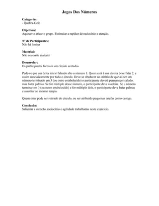 Jogos Dos Números
Categorias:
- Quebra-Gelo
Objetivos:
Aquecer e ativar o grupo. Estimular a rapidez de raciocínio e atenção.
Nº de Participantes:
Não há limites
Material:
Não necessita material
Desenrolar:
Os participantes formam um círculo sentados.
Pede-se que um deles inicie falando alto o número 1. Quem está à sua direita deve falar 2, e
assim sucessivamente por todo o círculo. Deve-se obedecer ao critério de que ao ser um
número terminado em 3 (ou outro estabelecido) o participante deverá permanecer calado,
mas bater palmas. Se for múltiplo desse número, o participante deve assobiar. Se o número
terminar em 3 (ou outro estabelecido) e for múltiplo dele, o participante deve bater palmas
e assobiar ao mesmo tempo.
Quem errar pode ser retirado do círculo, ou ser atribuído pequenas tarefas como castigo.
Conclusão:
Salientar a atenção, raciocínio e agilidade trabalhadas neste exercício.
 