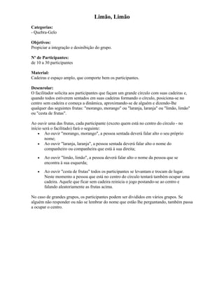 Limão, Limão
Categorias:
- Quebra-Gelo
Objetivos:
Propiciar a integração e desinibição do grupo.
Nº de Participantes:
de 10 a 30 participantes
Material:
Cadeiras e espaço amplo, que comporte bem os participantes.
Desenrolar:
O facilitador solicita aos participantes que façam um grande círculo com suas cadeiras e,
quando todos estiverem sentados em suas cadeiras formando o círculo, posiciona-se no
centro sem cadeira e começa a dinâmica, aproximando-se de alguém e dizendo-lhe
qualquer das seguintes frutas: "morango, morango" ou "laranja, laranja" ou "limão, limão"
ou "cesta de frutas".
Ao ouvir uma das frutas, cada participante (exceto quem está no centro do círculo - no
início será o facilitado) fará o seguinte:
• Ao ouvir "morango, morango", a pessoa sentada deverá falar alto o seu próprio
nome;
• Ao ouvir "laranja, laranja", a pessoa sentada deverá falar alto o nome do
companheiro ou companheira que está à sua direita;
• Ao ouvir "limão, limão", a pessoa deverá falar alto o nome da pessoa que se
encontra à sua esquerda;
• Ao ouvir "cesta de frutas" todos os participantes se levantam e trocam de lugar.
Neste momento a pessoa que está no centro do círculo tentará também ocupar uma
cadeira. Aquele que ficar sem cadeira reinicia o jogo postando-se ao centro e
falando aleatoriamente as frutas acima.
No caso de grandes grupos, os participantes podem ser divididos em vários grupos. Se
alguém não responder ou não se lembrar do nome que estão lhe perguntando, também passa
a ocupar o centro.
 