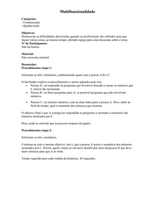 Multifuncionalidade
Categorias:
- Comunicação
- Quebra-Gelo
Objetivos:
Demonstrar as dificuldades decorrentes quando os profissionais são cobrados para que
façam várias coisas ao mesmo tempo, abrindo espaço para uma discussão sobre o tema.
Nº de Participantes:
Não há limites
Material:
Não necessita material
Desenrolar:
Procedimentos etapa 1:
Solicitam-se três voluntários, estabelecendo quem será a pessoa A,B e C.
O facilitador explica os procedimentos a serem adotados pelo trio:
• Pessoa A: vai responder às perguntas que B estiver fazendo e somar os números que
C estiver lhe mostrando.
• Pessoa B: vai fazer perguntas para A, se possível perguntas que não envolvam
números.
• Pessoa C: vai mostrar números, com as duas mãos para a pessoa A. Deve saber ao
final do tempo, qual a somatória dos números que mostrou.
O objetivo final é que A consiga ter respondido as perguntas e acertado a somatória dos
números mostrados por C.
Dica: pode-se solicitar que as pessoas troquem de papéis.
Procedimentos etapa 2:
Solicitam-se três voluntários.
Continua-se com o mesmo objetivo, isto é, que a pessoa A acerte a somatória dos números
mostrados por C. Porém, agora, insere-se um novo desafio por meio da pessoa D que deve
fazer mímicas para que A as imite.
Tempo sugerido para cada rodada da dinâmica: 45 segundos.
 