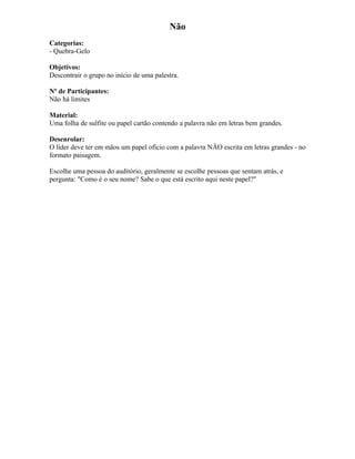 Não
Categorias:
- Quebra-Gelo
Objetivos:
Descontrair o grupo no início de uma palestra.
Nº de Participantes:
Não há limites
Material:
Uma folha de sulfite ou papel cartão contendo a palavra não em letras bem grandes.
Desenrolar:
O líder deve ter em mãos um papel ofício com a palavra NÃO escrita em letras grandes - no
formato paisagem.
Escolhe uma pessoa do auditório, geralmente se escolhe pessoas que sentam atrás, e
pergunta: "Como é o seu nome? Sabe o que está escrito aqui neste papel?"
 
