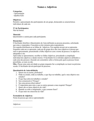 Nomes e Adjetivos
Categorias:
- Apresentação
- Quebra-Gelo
Objetivos:
Permitir a apresentação dos participantes de um grupo, destacando as características
individuais de cada um.
Nº de Participantes:
Não há limites
Material:
Questionário e caneta para cada participante.
Desenrolar:
O facilitador distribui o Questionário de Auto-definição as pessoas presentes, solicitando
que estas o respondam. Concedem-se dez minutos para responderem.
Em seguida distribuem-se as folhas de Adjetivos. Em seguida um por um se apresenta.
Enquanto cada um se apresenta, cada um do grupo deve dar cinco adjetivos à pessoa que
está se apresentando, preenchendo a folha Adjetivos com o nome da pessoa e os adjetivos
adequados à ela.
Após todas se apresentarem, recolher as folhas Adjetivos, procedendo a compilação
individual dos adjetivos e dando retorno. O facilitador lê os referidos adjetivos atribuídos a
cada uma das pessoas e fazendo um comentário sobre a forma pela qual as pessoas foram
percebidas, se reais ou não.
Obs.: Passar uma outra atividade ao grupo enquanto faz a compilação ou trazer na próxima
sessão. O facilitador deverá participar do processo.
Questionário de Auto-definição
1. Quem sou eu (nome, profissão)?
2. Onde eu estudo, onde eu trabalho, o que faço no trabalho, qual o meu objetivo nos
estudos?
3. O que faço além de trabalhar e estudar?
4. Sou comunicativo? Porque?
5. Sou uma pessoa observadora?
6. É importante para mim o que os outros pensam a meu respeito? Porque?
7. Quais são os meus objetivos de vida?
8. Quando eu solto a imaginação, o que costumo fazer?
9. O que mais me emociona na vida?
Formulário de Adjetivos
Nome da pessoa que está se apresentando:
_____________________
Adjetivos:
_____________________
 