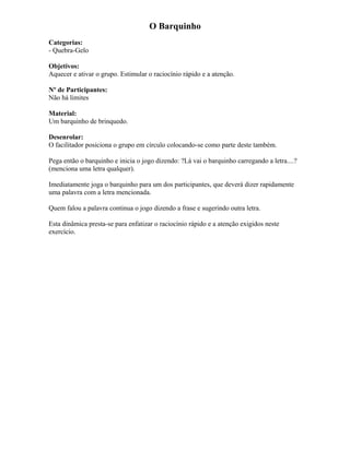 O Barquinho
Categorias:
- Quebra-Gelo
Objetivos:
Aquecer e ativar o grupo. Estimular o raciocínio rápido e a atenção.
Nº de Participantes:
Não há limites
Material:
Um barquinho de brinquedo.
Desenrolar:
O facilitador posiciona o grupo em círculo colocando-se como parte deste também.
Pega então o barquinho e inicia o jogo dizendo: ?Lá vai o barquinho carregando a letra....?
(menciona uma letra qualquer).
Imediatamente joga o barquinho para um dos participantes, que deverá dizer rapidamente
uma palavra com a letra mencionada.
Quem falou a palavra continua o jogo dizendo a frase e sugerindo outra letra.
Esta dinâmica presta-se para enfatizar o raciocínio rápido e a atenção exigidos neste
exercício.
 