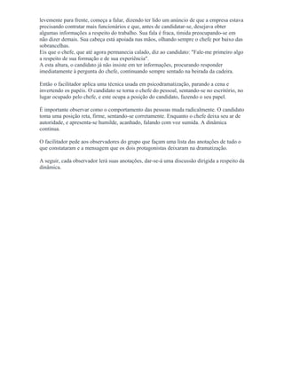 levemente para frente, começa a falar, dizendo ter lido um anúncio de que a empresa estava
precisando contratar mais funcionários e que, antes de candidatar-se, desejava obter
algumas informações a respeito do trabalho. Sua fala é fraca, tímida preocupando-se em
não dizer demais. Sua cabeça está apoiada nas mãos, olhando sempre o chefe por baixo das
sobrancelhas.
Eis que o chefe, que até agora permanecia calado, diz ao candidato: "Fale-me primeiro algo
a respeito de sua formação e de sua experiência".
A esta altura, o candidato já não insiste em ter informações, procurando responder
imediatamente à pergunta do chefe, continuando sempre sentado na beirada da cadeira.
Então o facilitador aplica uma técnica usada em psicodramatização, parando a cena e
invertendo os papéis. O candidato se torna o chefe do pessoal, sentando-se no escritório, no
lugar ocupado pelo chefe, e este ocupa a posição do candidato, fazendo o seu papel.
É importante observar como o comportamento das pessoas muda radicalmente. O candidato
toma uma posição reta, firme, sentando-se corretamente. Enquanto o chefe deixa seu ar de
autoridade, e apresenta-se humilde, acanhado, falando com voz sumida. A dinâmica
continua.
O facilitador pede aos observadores do grupo que façam uma lista das anotações de tudo o
que constataram e a mensagem que os dois protagonistas deixaram na dramatização.
A seguir, cada observador lerá suas anotações, dar-se-á uma discussão dirigida a respeito da
dinâmica.
 