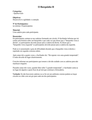 O Barquinho II
Categorias:
- Quebra-Gelo
Objetivos:
Desenvolver a agilidade e a atenção.
Nº de Participantes:
no mínimo 10 participantes
Material:
Uma cadeira para cada participante.
Desenrolar:
Os participantes sentam-se nas cadeiras formando um círculo. O facilitador informa que irá
contar uma história sobre um barquinho e que cada vez que disser que o "barquinho virou à
direita", os participantes deverão passar para a cadeira da direita. Se disser que o
"barquinho virou esquerda" os participantes deverão passar para a cadeira da esquerda.
Pode-se ir aumentando o grau de dificuldade dizendo que o barquinho virou à direita e
repetindo em seguida a mesma ordem.
Após umas três a quatro vezes, o facilitador diz: "De repente veio uma grande tempestade".
E todos deverão de lugar aleatoriamente.
Convém informar aos participantes que tomem o devido cuidado com as cadeiras para não
machucar ninguém.
Passados umas três vezes, quando falar sobre "a grande tempestade", o facilitador senta-se
no lugar de alguém e quem ficar de pé terá que continuar a brincadeira.
Variação: Se não houverem cadeiras ou se for em um ambiente externo podem-se traçar
círculos no chão com um giz para cada um dos participantes.
 