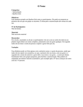 O Nome
Categorias:
- Apresentação
- Quebra-Gelo
Objetivos:
Esta dinâmica propõe um Quebra-Gelo entre os participantes. Ela pode ser proposta no
primeiro dia em que um grupo se encontra. É ótima para a memorização dos nomes de cada
um.
Nº de Participantes:
Não há limites
Material:
Não necessita material
Desenrolar:
Em círculo, assentados ou de pé, os participantes vão um a um ao centro da roda (ou no
próprio lugar) falam seu nome completo, juntamente com um gesto qualquer. Em seguida
todos devem dizer o nome da pessoa e repetir o gesto feito por ela.
Variação:
Essa dinâmica pode ser feita apenas com o primeiro nome e o gesto da pessoas, sendo que
todos devem repetir em somatória, ou seja, o primeiro diz seu nome, com seu gesto e o
segundo diz o nome do anterior e gesto dele e seu nome e seu gesto... e assim por diante.
Geralmente feito com grupos pequenos, para facilitar a memorização. Mas poderá ser
estipulado um número máximo acumulativo, por exemplo após o 8º deve começar um outro
ciclo de 1-8 pessoas.
 