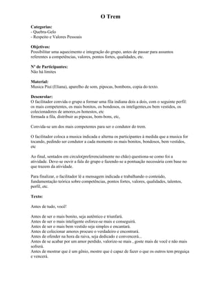 O Trem
Categorias:
- Quebra-Gelo
- Respeito e Valores Pessoais
Objetivos:
Possibilitar uma aquecimento e integração do grupo, antes de passar para assuntos
referentes a competências, valores, pontos fortes, qualidades, etc.
Nº de Participantes:
Não há limites
Material:
Musica Piui (Eliana), aparelho de som, pipocas, bombons, copia do texto.
Desenrolar:
O facilitador convida o grupo a formar uma fila indiana dois a dois, com o seguinte perfil:
os mais competentes, os mais bonitos, os bondosos, os inteligentes,os bem vestidos, os
colecionadores de amores,os honestos, etc
formada a fila, distribuir as pipocas, bom-bons, etc,
Convida-se um dos mais competentes para ser o condutor do trem.
O facilitador coloca a musica indicada e alterna os participantes à medida que a musica for
tocando, pedindo ser condutor a cada momento os mais bonitos, bondosos, bem vestidos,
etc
Ao final, sentados em circulo(preferencialmente no chão) questiona-se como foi a
atividade. Deve-se ouvir a fala do grupo e fazendo-se a pontuação necessária com base no
que trazem da atividade.
Para finalizar, o facilitador lê a mensagem indicada e trabalhando o conteúdo,
fundamentação teórica sobre competências, pontos fortes, valores, qualidades, talentos,
perfil, etc.
Texto:
Antes de tudo, você!
Antes de ser o mais bonito, seja autêntico e triunfará.
Antes de ser o mais inteligente esforce-se mais e conseguirá.
Antes de ser o mais bem vestido seja simples e encantará.
Antes de colecionar amores procure o verdadeiro e encontrará.
Antes de ofender na hora da raiva, seja dedicado e convencerá...
Antes de se acabar por um amor perdido, valorize-se mais , goste mais de você e não mais
sofrerá.
Antes de mostrar que é um gênio, mostre que é capaz de fazer o que os outros tem preguiça
e vencerá.
 