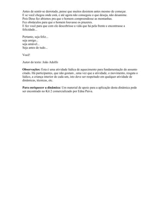 Antes de sentir-se derrotado, pense que muitos desistem antes mesmo de começar.
E se você chegou onde está, e até agora não conseguiu o que deseja, não desanime.
Pois Deus fez abismos pra que o homem compreendesse as montanhas.
Fez obstáculos para que o homem louvasse os prazeres.
E fez você para que com ele descobrisse a vida que há pela frente e encontrasse a
felicidade...
Portanto, seja feliz...
seja amigo...
seja amável...
Seja antes de tudo...
Você!
Autor do texto: João Adolfo
Observações: Esta é uma atividade lúdica de aquecimento para fundamentação do assunto
citado. Há participantes, que não gostam , uma vez que a atividade, o movimento, resgata o
lúdico, a criança interior de cada um, isto deve ser respeitado em qualquer atividade de
dinâmicas, técnicas, etc.
Para enriquecer a dinâmica: Um material de apoio para a aplicação desta dinâmica pode
ser encontrado no Kit 2 comercializado por Edna Paiva.
 