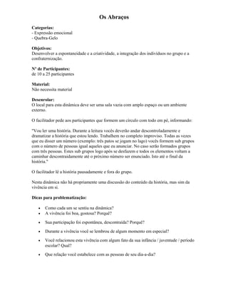 Os Abraços
Categorias:
- Expressão emocional
- Quebra-Gelo
Objetivos:
Desenvolver a espontaneidade e a criatividade, a integração dos indivíduos no grupo e a
confraternização.
Nº de Participantes:
de 10 a 25 participantes
Material:
Não necessita material
Desenrolar:
O local para esta dinâmica deve ser uma sala vazia com amplo espaço ou um ambiente
externo.
O facilitador pede aos participantes que formem um círculo com todo em pé, informando:
"Vou ler uma história. Durante a leitura vocês deverão andar descontroladamente e
dramatizar a história que estou lendo. Trabalhem no completo improviso. Todas as vezes
que eu disser um número (exemplo: três patos se jogam no lago) vocês formem sub grupos
com o número de pessoas igual aqueles que eu anunciar. No caso serão formados grupos
com três pessoas. Estes sub grupos logo após se desfazem e todos os elementos voltam a
caminhar descontraidamente até o próximo número ser enunciado. Isto até o final da
história."
O facilitador lê a história pausadamente e fora do grupo.
Nesta dinâmica não há propriamente uma discussão do conteúdo da história, mas sim da
vivência em si.
Dicas para problematização:
• Como cada um se sentiu na dinâmica?
• A vivência foi boa, gostosa? Porquê?
• Sua participação foi espontânea, descontraída? Porquê?
• Durante a vivência você se lembrou de algum momento em especial?
• Você relacionou esta vivência com algum fato da sua infância / juventude / período
escolar? Qual?
• Que relação você estabelece com as pessoas de seu dia-a-dia?
 