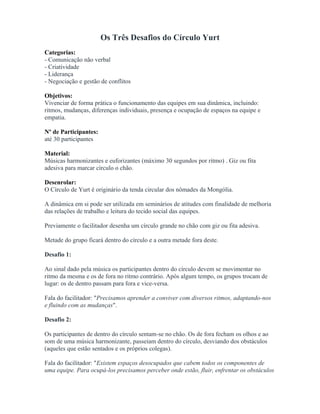 Os Três Desafios do Círculo Yurt
Categorias:
- Comunicação não verbal
- Criatividade
- Liderança
- Negociação e gestão de conflitos
Objetivos:
Vivenciar de forma prática o funcionamento das equipes em sua dinâmica, incluindo:
ritmos, mudanças, diferenças individuais, presença e ocupação de espaços na equipe e
empatia.
Nº de Participantes:
até 30 participantes
Material:
Músicas harmonizantes e euforizantes (máximo 30 segundos por ritmo) . Giz ou fita
adesiva para marcar círculo o chão.
Desenrolar:
O Círculo de Yurt é originário da tenda circular dos nômades da Mongólia.
A dinâmica em si pode ser utilizada em seminários de atitudes com finalidade de melhoria
das relações de trabalho e leitura do tecido social das equipes.
Previamente o facilitador desenha um círculo grande no chão com giz ou fita adesiva.
Metade do grupo ficará dentro do círculo e a outra metade fora deste.
Desafio 1:
Ao sinal dado pela música os participantes dentro do círculo devem se movimentar no
ritmo da mesma e os de fora no ritmo contrário. Após algum tempo, os grupos trocam de
lugar: os de dentro passam para fora e vice-versa.
Fala do facilitador: "Precisamos aprender a conviver com diversos ritmos, adaptando-nos
e fluindo com as mudanças".
Desafio 2:
Os participantes de dentro do círculo sentam-se no chão. Os de fora fecham os olhos e ao
som de uma música harmonizante, passeiam dentro do círculo, desviando dos obstáculos
(aqueles que estão sentados e os próprios colegas).
Fala do facilitador: "Existem espaços desocupados que cabem todos os componentes de
uma equipe. Para ocupá-los precisamos perceber onde estão, fluir, enfrentar os obstáculos
 
