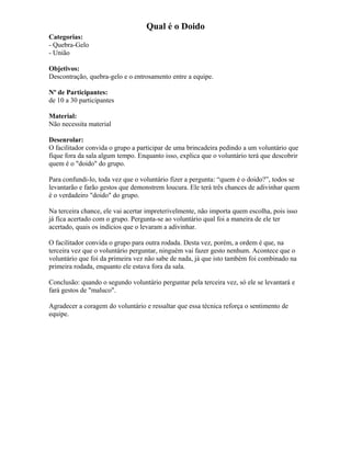 Qual é o Doido
Categorias:
- Quebra-Gelo
- União
Objetivos:
Descontração, quebra-gelo e o entrosamento entre a equipe.
Nº de Participantes:
de 10 a 30 participantes
Material:
Não necessita material
Desenrolar:
O facilitador convida o grupo a participar de uma brincadeira pedindo a um voluntário que
fique fora da sala algum tempo. Enquanto isso, explica que o voluntário terá que descobrir
quem é o "doido" do grupo.
Para confundi-lo, toda vez que o voluntário fizer a pergunta: “quem é o doido?”, todos se
levantarão e farão gestos que demonstrem loucura. Ele terá três chances de adivinhar quem
é o verdadeiro "doido" do grupo.
Na terceira chance, ele vai acertar impreterivelmente, não importa quem escolha, pois isso
já fica acertado com o grupo. Pergunta-se ao voluntário qual foi a maneira de ele ter
acertado, quais os indícios que o levaram a adivinhar.
O facilitador convida o grupo para outra rodada. Desta vez, porém, a ordem é que, na
terceira vez que o voluntário perguntar, ninguém vai fazer gesto nenhum. Acontece que o
voluntário que foi da primeira vez não sabe de nada, já que isto também foi combinado na
primeira rodada, enquanto ele estava fora da sala.
Conclusão: quando o segundo voluntário perguntar pela terceira vez, só ele se levantará e
fará gestos de "maluco".
Agradecer a coragem do voluntário e ressaltar que essa técnica reforça o sentimento de
equipe.
 