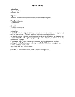Quem Falta?
Categorias:
- Apresentação
- Quebra-Gelo
Objetivos:
Promover integração e descontração entre os componentes do grupo.
Nº de Participantes:
Não há limites
Material:
Não necessita material
Desenrolar:
O facilitador solicita aos participantes que formem um círculo, explicando em seguida que
cada um deverá pegar o crachá do colega da direita, assumindo o seu nome.
Em seguida, quando todos estiverem prontos, com os crachás afixados, o facilitador deverá
dizer: ?verificando a lista de presença, percebi que fulano não veio (cita o nome de um dos
componentes do grupo).
A pessoa que estiver com o crachá, ou seja, aquela pessoa que assumiu o nome do
participante citado, dará um passo à frente, respondendo: ?fulano não falta, quem falta é
cicrano?, e retorna ao seu lugar.
Aquele que errar deve sair do círculo.
Considera-se erro quando o nome citado demora a ser respondido.
 