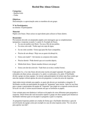 Recital Das Almas Gêmeas
Categorias:
- Quebra-Gelo
- União
Objetivos:
Descontração e a aproximação entre os membros de um grupo.
Nº de Participantes:
no mínimo 10 participantes
Material:
Papéis com frases. Duas caixas ou equivalente para colocar as frases dentro.
Desenrolar:
Previamente deverão ser preparados papéis com mensagens que se complementam
(perguntas e respostas ou parte 1 e parte 2). Exemplo de frases:
• Eu sou um jardim sem flores / Eu sou a flor do teu jardim;
• Eu estou com sede / Tenho aqui um copo de água;
• Eu me sinto sozinho / Estou aqui para lhe fazer companhia;
• Preciso de um abraço / Hoje sou eu quem irá abraçá-lo;
• Estou com medo? / Até mesmo os corajosos têm medo;
• Preciso dormir / Pode dormir que eu te acordo depois;
• Minha bola furou / Quem mandou brincar com prego?
• Estou com dor-de-cotovelo / Tudo bem eu te dou a minha Ferrari;
Cada parte (1a. e 2a.) das frases deverá estar escrita em papel separado. Os papéis serão
colocados em duas caixas, uma para a 1a. parte e a outra para a 2a. parte. O facilitador
divide o grupo em duas equipes. Ao iniciar cada participante irá retirar uma frase sendo que
uma das equipes retirará apenas da caixa de perguntas e a outra da caixa de respostas.
Após todos terem retirado seus papéis, os quais não devem ser mostrados a ninguém. O
facilitador escolhe um participante da equipe de "perguntas" para iniciar. Após ler sua frase
para o grupo o participante da equipe de "respostas" que julgar ter a resposta correta deverá
lê-la em voz alta. E assim sucessivamente até que se terminem os papéis.
Uma variante para esta dinâmica é utilizar-se de papéis de cores diferentes para perguntas e
respostas. Desta forma não será necessário separar o grupo em duas equipes pois bastará ao
facilitador informar qual cor de papel é a pergunta e qual é a resposta.
As perguntas/respostas podem ser criadas de forma que o facilitador determine o grau de
envolvimento da equipe como por exemplo no caso de uma resposta como: "Eu vou até aí
para apertar sua mão".
 
