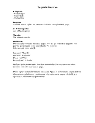 Resposta Socrática
Categorias:
- Comunicação
- Criatividade
- Quebra-Gelo
Objetivos:
Acuidade mental, rapidez nas respostas, vitalizador e energizador de grupo.
Nº de Participantes:
de 5 a 15 participantes
Material:
Não necessita material
Desenrolar:
O facilitador escolha uma pessoa do grupo e pede-lhe que responda às perguntas com
palavras que comecem com a letra indicada. Por exemplo:
João, responda com a letra R:
Seu nome? "Ricardo"
Profissão? "Radialista"
Donde vem? "Rio"
Para onde vai? "Ribeirão"
Qualquer hesitação na resposta (que deve ser espontânea) ou resposta errada o jogo
recomeça com outro indivíduo do grupo.
Deixar o grupo comentar livremente a atividade. Apesar de extremamente simples pode-se
obter ótimos resultados com esta dinâmica, principalmente no tocante à desinibição e
agilidade de pensamento dos participantes.
 