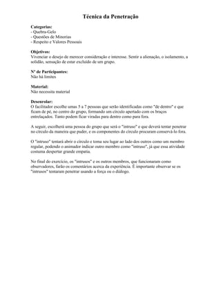 Técnica da Penetração
Categorias:
- Quebra-Gelo
- Questões de Minorias
- Respeito e Valores Pessoais
Objetivos:
Vivenciar o desejo de merecer consideração e interesse. Sentir a alienação, o isolamento, a
solidão, sensação de estar excluído de um grupo.
Nº de Participantes:
Não há limites
Material:
Não necessita material
Desenrolar:
O facilitador escolhe umas 5 a 7 pessoas que serão identificadas como "de dentro" e que
ficam de pé, no centro do grupo, formando um círculo apertado com os braços
entrelaçados. Tanto podem ficar viradas para dentro como para fora.
A seguir, escolherá uma pessoa do grupo que será o "intruso" e que deverá tentar penetrar
no círculo da maneira que puder, e os componentes do círculo procuram conservá-lo fora.
O "intruso" tentará abrir o círculo e toma seu lugar ao lado dos outros como um membro
regular, podendo o animador indicar outro membro como "intruso", já que essa atividade
costuma despertar grande empatia.
No final do exercício, os "intrusos" e os outros membros, que funcionaram como
observadores, farão os comentários acerca da experiência. É importante observar se os
"intrusos" tentaram penetrar usando a força ou o diálogo.
 
