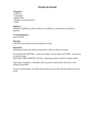 Técnica do Jornal
Categorias:
- Coletivos
- Cooperação
- Quebra-Gelo
- Respeito e Valores Pessoais
- União
Objetivos:
Trabalhar o equilíbrio, o ato de acolher e ser acolhido, e o sentimento em relação ao
próximo.
Nº de Participantes:
Não há limites
Material:
Uma folha de jornal para cada participante do grupo.
Desenrolar:
Cada pessoa recebe uma folha de jornal, abre e coloca no chão à sua frente.
O facilitador fala: DENTRO - a pessoa pisa sobre o jornal. Depois fala FORA - a pessoa sai
de cima do jornal.
Depois fala: TROCANDO DE LUGAR - a pessoa pisa sobre o jornal do colega ao lado.
Após alguns comandos, o facilitador retira um jornal e quem sobrar, fica junto a outro
colega no jornal dele.
E assim sucessivamente vai tirando outros jornais, até que não caiba mais todos no mesmo
jornal.
 