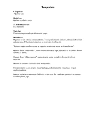 Tempestade
Categorias:
- Quebra-Gelo
Objetivos:
Quebrar o gelo do grupo.
Nº de Participantes:
Não há limites
Material:
Uma cadeira para cada participante do grupo.
Desenrolar:
Organiza-se um círculo com as cadeiras. Todos permanecem sentados, não devendo sobrar
cadeira vazia. O facilitador se coloca no centro do círculo e diz:
"Estamos todos num barco, que se encontra no alto-mar, rumo ao desconhecido".
Quando disser "olá a direita", todos deverão mudar de lugar, sentando-se na cadeira de seu
vizinho da direita.
Quando disser "olá a esquerda", todos deverão sentar na cadeira do seu vizinho da
esquerda.
Durante as ordens o facilitador dirá "tempestade".
Nesse momento todos deverão mudar de lugar, indistintamente, procurando ocupar
qualquer cadeira.
Pode-se ainda fazer com que o facilitador ocupe uma das cadeiras e quem sobrar assume a
coordenação do jogo.
 