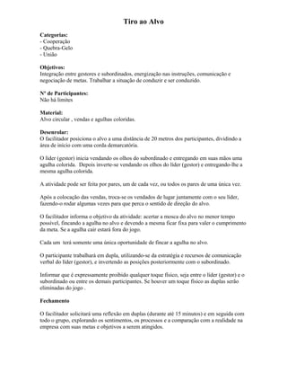 Tiro ao Alvo
Categorias:
- Cooperação
- Quebra-Gelo
- União
Objetivos:
Integração entre gestores e subordinados, energização nas instruções, comunicação e
negociação de metas. Trabalhar a situação de conduzir e ser conduzido.
Nº de Participantes:
Não há limites
Material:
Alvo circular , vendas e agulhas coloridas.
Desenrolar:
O facilitador posiciona o alvo a uma distância de 20 metros dos participantes, dividindo a
área de início com uma corda demarcatória.
O líder (gestor) inicia vendando os olhos do subordinado e entregando em suas mãos uma
agulha colorida. Depois inverte-se vendando os olhos do líder (gestor) e entregando-lhe a
mesma agulha colorida.
A atividade pode ser feita por pares, um de cada vez, ou todos os pares de uma única vez.
Após a colocação das vendas, troca-se os vendados de lugar juntamente com o seu líder,
fazendo-o rodar algumas vezes para que perca o sentido de direção do alvo.
O facilitador informa o objetivo da atividade: acertar a mosca do alvo no menor tempo
possível, fincando a agulha no alvo e devendo a mesma ficar fixa para valer o cumprimento
da meta. Se a agulha cair estará fora do jogo.
Cada um terá somente uma única oportunidade de fincar a agulha no alvo.
O participante trabalhará em dupla, utilizando-se da estratégia e recursos de comunicação
verbal do líder (gestor), e invertendo as posições posteriormente com o subordinado.
Informar que é expressamente proibido qualquer toque físico, seja entre o líder (gestor) e o
subordinado ou entre os demais participantes. Se houver um toque físico as duplas serão
eliminadas do jogo .
Fechamento
O facilitador solicitará uma reflexão em duplas (durante até 15 minutos) e em seguida com
todo o grupo, explorando os sentimentos, os processos e a comparação com a realidade na
empresa com suas metas e objetivos a serem atingidos.
 