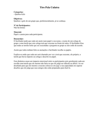 Tiro Pela Culatra
Categorias:
- Quebra-Gelo
Objetivos:
Quebrar o gelo de um grupo que, preferencialmente, já se conheça.
Nº de Participantes:
Não há limites
Material:
Papel e caneta para cada participante.
Desenrolar:
O facilitador pede que cada um anote num papel o seu nome, o nome de um colega do
grupo e uma tarefa que este colega terá que executar na frente de todos. O facilitador frisa
que todas as tarefas terão que ser executadas e pergunta ao grupo se eles estão de acordo.
Assim que todos tenham feito as anotações o facilitador recolhe os papéis.
Explica-se então que cada um será chamado por vez e terá que executar, ele próprio, a
tarefa que havia imposto ao colega e descrito no papel.
Esta dinâmica causa um impacto emocional entre os participantes pois geralmente cada um
escolhe uma tarefa que ele mesmo não faria ou que ele julga ser ridícula ou difícil. Ao ser
desafiado para que ele mesmo a execute coloca-se em jogo a sua capacidade em superar
desafios que ele julga que seus amigos não estão preparados para fazê-lo.
 