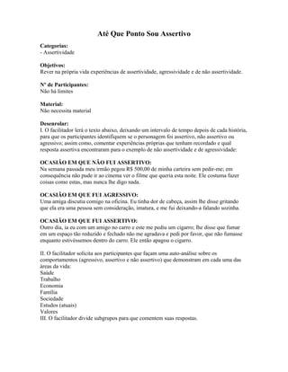 Até Que Ponto Sou Assertivo
Categorias:
- Assertividade
Objetivos:
Rever na própria vida experiências de assertividade, agressividade e de não assertividade.
Nº de Participantes:
Não há limites
Material:
Não necessita material
Desenrolar:
I. O facilitador lerá o texto abaixo, deixando um intervalo de tempo depois de cada história,
para que os participantes identifiquem se o personagem foi assertivo, não assertivo ou
agressivo; assim como, comentar experiências próprias que tenham recordado e qual
resposta assertiva encontraram para o exemplo de não assertividade e de agressividade:
OCASIÃO EM QUE NÃO FUI ASSERTIVO:
Na semana passada meu irmão pegou R$ 500,00 de minha carteira sem pedir-me; em
consequência não pude ir ao cinema ver o filme que queria esta noite. Ele costuma fazer
coisas como estas, mas nunca lhe digo nada.
OCASIÃO EM QUE FUI AGRESSIVO:
Uma amiga discutia comigo na oficina. Eu tinha dor de cabeça, assim lhe disse gritando
que ela era uma pessoa sem consideração, imatura, e me fui deixando-a falando sozinha.
OCASIÃO EM QUE FUI ASSERTIVO:
Outro dia, ia eu com um amigo no carro e este me pediu um cigarro; lhe disse que fumar
em um espaço tão reduzido e fechado não me agradava e pedi por favor, que não fumasse
enquanto estivéssemos dentro do carro. Ele então apagou o cigarro.
II. O facilitador solicita aos participantes que façam uma auto-análise sobre os
comportamentos (agressivo, assertivo e não assertivo) que demonstram em cada uma das
áreas da vida:
Saúde
Trabalho
Economia
Família
Sociedade
Estudos (atuais)
Valores
III. O facilitador divide subgrupos para que comentem suas respostas.
 