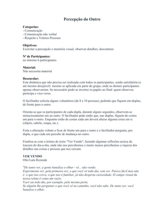 Percepção do Outro
Categorias:
- Comunicação
- Comunicação não verbal
- Respeito e Valores Pessoais
Objetivos:
Exercitar a percepção e memória visual, observar detalhes, descontrair.
Nº de Participantes:
no mínimo 6 participantes
Material:
Não necessita material
Desenrolar:
Esta dinâmica que não precisa ser realizada com todos os participantes, sendo satisfatória (e
até mesmo desejável) mesmo se aplicada em parte do grupo, onde os demais participantes
apenas observariam. Se necessário pode-se inverter os papéis ao final: quem observou
participa e vice-versa.
O facilitador solicita alguns voluntários (de 8 a 10 pessoas), pedindo que fiquem em duplas,
de frente para o outro.
Orienta-se que os participantes de cada dupla, durante alguns segundos, observem-se
minuciosamente um ao outro. O facilitador pede então que, nas duplas, fiquem de costas
um para o outro. Enquanto estão de costas cada um deverá alterar alguma coisa em si
(objeto, cabelo, roupa, etc.).
Feita a alteração voltam a ficar de frente um para o outro e o facilitador pergunta, por
dupla, o que cada um percebe de mudança no outro.
Finaliza-se com a leitura do texto "Ver Vendo", fazendo algumas reflexões acerca da
loucura do dia-a-dia, onde não nos percebemos e muito menos percebemos a riqueza dos
detalhes nas coisas e pessoas que nos cercam.
VER VENDO
Otto Lara Rezende
"De tanto ver, a gente banaliza o olhar - vê... não vendo.
Experimente ver, pela primeira vez, o que você vê todo dia, sem ver. Parece fácil mas não
é: o que nos cerca, o que nos é familiar, já não desperta curiosidade. O campo visual da
nossa retina é como um vazio.
Você sai todo dia, por exemplo, pela mesma porta.
Se alguém lhe perguntar o que você vê no caminho, você não sabe. De tanto ver, você
banaliza o olhar.
 