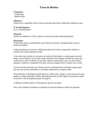 Troca de Bastões
Categorias:
- Cooperação
- Quebra-Gelo
Objetivos:
Desenvolver a agilidade motora. Iniciar uma discussão sobre colaboração. Quebrar o gelo.
Nº de Participantes:
de 5 a 30 participantes
Material:
bastões de madeira de 1,5m ou cabos de vassoura (um para cada participante).
Desenrolar:
O facilitador pede aos participantes que formem um círculo, entregando para cada um
bastão de madeira.
Cada participante deverá estar voltado para dentro do círculo e segurando o bastão na
vertical com a ponta apoiada no chão.
A um sinal sonoro (pode ser um apito ou similar) do facilitador, os participantes deverão
soltar os seus bastões e correr para o lado esquerdo a fim de pegar o bastão do colega que
acabou de ser solto. O objetivo é que todo o grupo consiga fazer o giro, ao sinal sonoro,
pegando o bastão do companheiro do lado, sem que ninguém deixe o bastão cair no chão.
No início muitos deixarão cair o bastão, porém o facilitador deve estimular o grupo para
que isso não ocorra, conduzindo-os de forma colaborativa ao objetivo final.
Nesta dinâmica o facilitador poderá observar a união entre o grupo e como cada um procura
ajudar ao colega, deixando o bastão aprumado para não cair tão rápido ou forçando a queda
do mesmo a fim de prejudicar quem vai pegá-lo.
A dinâmica também pode ser utilizada para aquecer um grupo.
Dica: surte melhores resultados se aplicada em uma área aberta ou sobre um gramado.
 