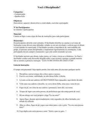 Você é Disciplinado?
Categorias:
- Comunicação
- Quebra-Gelo
Objetivos:
Descontrair, aquecer, desenvolver a criatividade, exercitar a percepção.
Nº de Participantes:
no mínimo 5 participantes
Material:
Caneta ou lápis e uma cópia da lista de instruções para cada participante.
Desenrolar:
Os participantes deverão estar sentados. O facilitador distribui as canetas e as Listas de
Instruções (estas devem estar dobradas, seladas ou em um envelope) e solicita que só abram
a Lista quando for autorizado. O facilitador ressalta a importância de, num trabalho em
grupo, as pessoas serem disciplinadas e respeitarem rigorosamente às orientações. Cada
participante deverá cumprir exatamente o que está sendo orientado na Lista.
O facilitador permite que abram, todos juntos, as Listas e inicia-se a dinâmica. Ao final o
facilitador conduz uma discussão dirigida sobre o que ocorreu e porque a grande maioria
não se atentou à primeira instrução: "LEIA TUDO ANTES DE EXECUTAR".
Lista de Instruções
O tempo está passando! Seja rápido porém, leia tudo antes de executar qualquer tarefa:
1. Disciplina e perseverança são a chave para o sucesso.
2. Escreva seu nome, sublinhado, no alto dessa folha, à direita.
3. Levante-se da sua cadeira e dê DEZ PASSOS bem espaçados, aqui dentro da sala.
4. Volte para sua cadeira e desenhe, no verso desta folha, uma casa e uma árvore.
5. Fique de pé, em cima da sua cadeira e pronuncie, bem alto, seu nome.
6. Troque de lugar com outra pessoa, de preferência que não esteja perto de você.
7. Dê um abraço em você próprio e diga:"Eu me amo!"
8. Agora fique, durante aproximadamente vinte segundos, de olhos fechados, em
atitude de reflexão.
9. Abra os olhos, fique de pé, jogue suas mãos para o céu e grite: "Eu sou uma pessoa
feliz!"
10. Faça dupla com outra pessoa e cante "Atirei o pau no gato...".
 