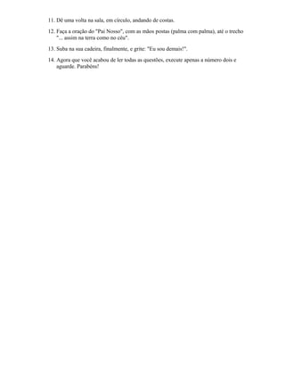 11. Dê uma volta na sala, em círculo, andando de costas.
12. Faça a oração do "Pai Nosso", com as mãos postas (palma com palma), até o trecho
"... assim na terra como no céu".
13. Suba na sua cadeira, finalmente, e grite: "Eu sou demais!".
14. Agora que você acabou de ler todas as questões, execute apenas a número dois e
aguarde. Parabéns!
 