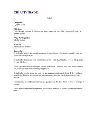 CRIATIVIDADE
1,2,3
Categorias:
- Quebra-Gelo
Objetivos:
Para início de módulos de treinamento ou no retorno de intervalos e em reuniões para se
quebrar o gelo.
Nº de Participantes:
Não há limites
Material:
Não necessita material
Desenrolar:
O facilitador solicita aos participantes que formem duplas, convidando um deles para ser
voluntário na explicação.
O facilitador demonstra, com o voluntário, como contar 1,2,3 (eu falo 1, você fala 2, eu falo
3, você fala 1...).
Explica que toda vez que qualquer um dos dois disser 1, deve-se bater uma palma. Pede-se
aos pares que exercitem uma vez para praticar.
O facilitador explica ainda que toda vez que qualquer um dos dois disser 2, deve-se fazer
uma flexão. Pede-se novamente aos pares que exercitem este movimento uma vez para
praticar.
Finaliza então avisando que toda vez que qualquer um dos dois disser 3, deve-se balançar a
cintura.
Então o facilitador desafia às pessoas a realizarem o exercício, quatro vezes seguidas sem
errar.
 