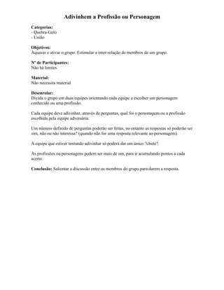 Adivinhem a Profissão ou Personagem
Categorias:
- Quebra-Gelo
- União
Objetivos:
Aquecer e ativar o grupo. Estimular a inter-relação de membros de um grupo.
Nº de Participantes:
Não há limites
Material:
Não necessita material
Desenrolar:
Divida o grupo em duas equipes orientando cada equipe a escolher um personagem
conhecido ou uma profissão.
Cada equipe deve adivinhar, através de perguntas, qual foi o personagem ou a profissão
escolhida pela equipe adversária.
Um número definido de perguntas poderão ser feitas, no entanto as respostas só poderão ser
sim, não ou não interessa? (quando não for uma resposta relevante ao personagem).
A equipe que estiver tentando adivinhar só poderá dar um único ?chute?.
As profissões ou personagens podem ser mais de um, para ir acumulando pontos a cada
acerto.
Conclusão: Salientar a discussão entre os membros do grupo para darem a resposta.
 