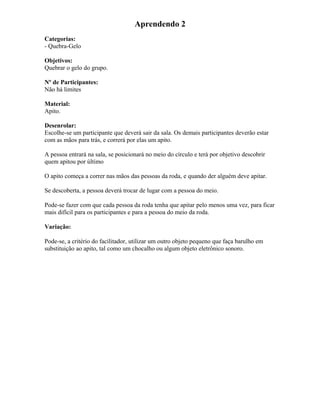 Aprendendo 2
Categorias:
- Quebra-Gelo
Objetivos:
Quebrar o gelo do grupo.
Nº de Participantes:
Não há limites
Material:
Apito.
Desenrolar:
Escolhe-se um participante que deverá sair da sala. Os demais participantes deverão estar
com as mãos para trás, e correrá por elas um apito.
A pessoa entrará na sala, se posicionará no meio do círculo e terá por objetivo descobrir
quem apitou por último
O apito começa a correr nas mãos das pessoas da roda, e quando der alguém deve apitar.
Se descoberta, a pessoa deverá trocar de lugar com a pessoa do meio.
Pode-se fazer com que cada pessoa da roda tenha que apitar pelo menos uma vez, para ficar
mais difícil para os participantes e para a pessoa do meio da roda.
Variação:
Pode-se, a critério do facilitador, utilizar um outro objeto pequeno que faça barulho em
substituição ao apito, tal como um chocalho ou algum objeto eletrônico sonoro.
 