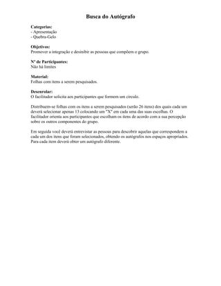 Busca do Autógrafo
Categorias:
- Apresentação
- Quebra-Gelo
Objetivos:
Promover a integração e desinibir as pessoas que compõem o grupo.
Nº de Participantes:
Não há limites
Material:
Folhas com itens a serem pesquisados.
Desenrolar:
O facilitador solicita aos participantes que formem um círculo.
Distribuem-se folhas com os itens a serem pesquisados (serão 26 itens) dos quais cada um
deverá selecionar apenas 13 colocando um "X" em cada uma das suas escolhas. O
facilitador orienta aos participantes que escolham os itens de acordo com a sua percepção
sobre os outros componentes do grupo.
Em seguida você deverá entrevistar as pessoas para descobrir aquelas que correspondem a
cada um dos itens que foram selecionados, obtendo os autógrafos nos espaços apropriados.
Para cada item deverá obter um autógrafo diferente.
 