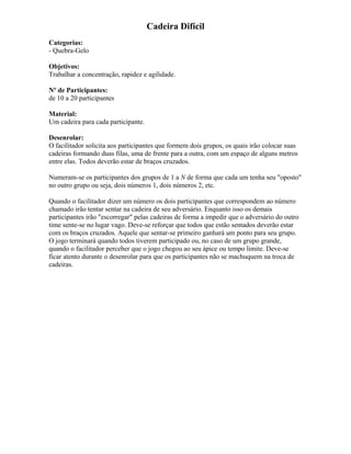 Cadeira Difícil
Categorias:
- Quebra-Gelo
Objetivos:
Trabalhar a concentração, rapidez e agilidade.
Nº de Participantes:
de 10 a 20 participantes
Material:
Um cadeira para cada participante.
Desenrolar:
O facilitador solicita aos participantes que formem dois grupos, os quais irão colocar suas
cadeiras formando duas filas, uma de frente para a outra, com um espaço de alguns metros
entre elas. Todos deverão estar de braços cruzados.
Numeram-se os participantes dos grupos de 1 a N de forma que cada um tenha seu "oposto"
no outro grupo ou seja, dois números 1, dois números 2, etc.
Quando o facilitador dizer um número os dois participantes que correspondem ao número
chamado irão tentar sentar na cadeira de seu adversário. Enquanto isso os demais
participantes irão "escorregar" pelas cadeiras de forma a impedir que o adversário do outro
time sente-se no lugar vago. Deve-se reforçar que todos que estão sentados deverão estar
com os braços cruzados. Aquele que sentar-se primeiro ganhará um ponto para seu grupo.
O jogo terminará quando todos tiverem participado ou, no caso de um grupo grande,
quando o facilitador perceber que o jogo chegou ao seu ápice ou tempo limite. Deve-se
ficar atento durante o desenrolar para que os participantes não se machuquem na troca de
cadeiras.
 